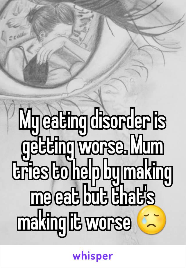 My eating disorder is getting worse. Mum tries to help by making me eat but that's making it worse 😢