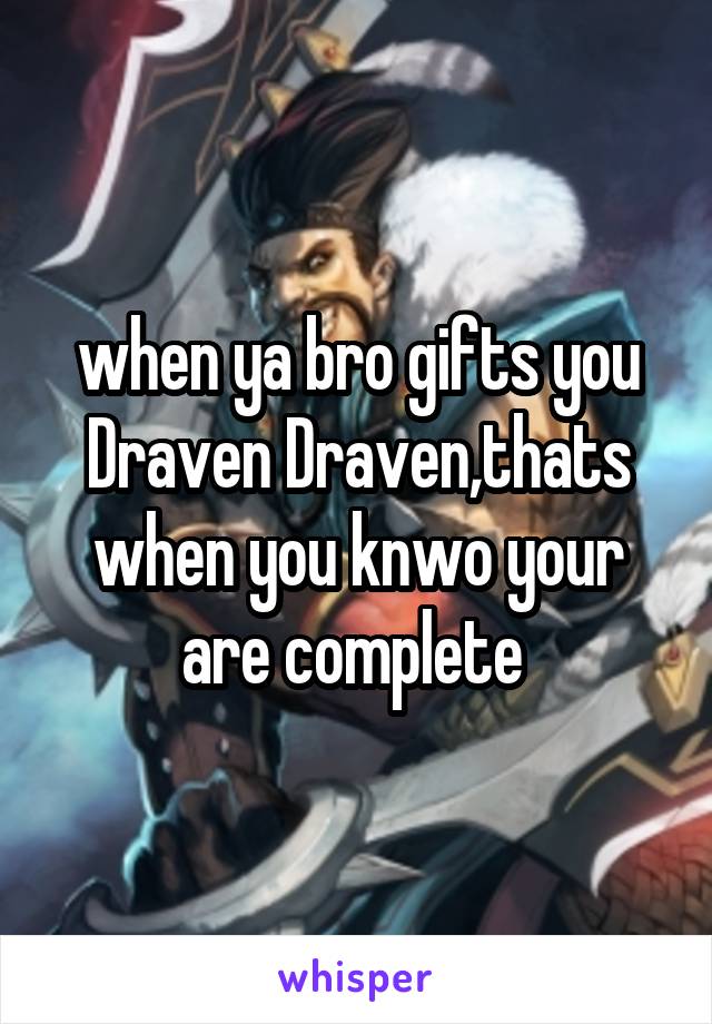 when ya bro gifts you Draven Draven,thats when you knwo your are complete 