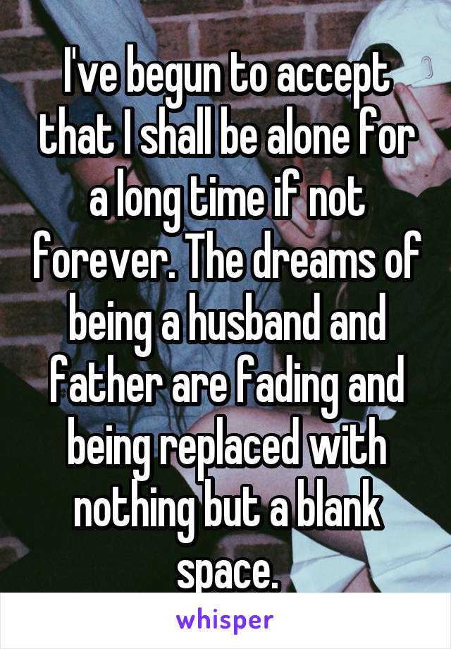 I've begun to accept that I shall be alone for a long time if not forever. The dreams of being a husband and father are fading and being replaced with nothing but a blank space.