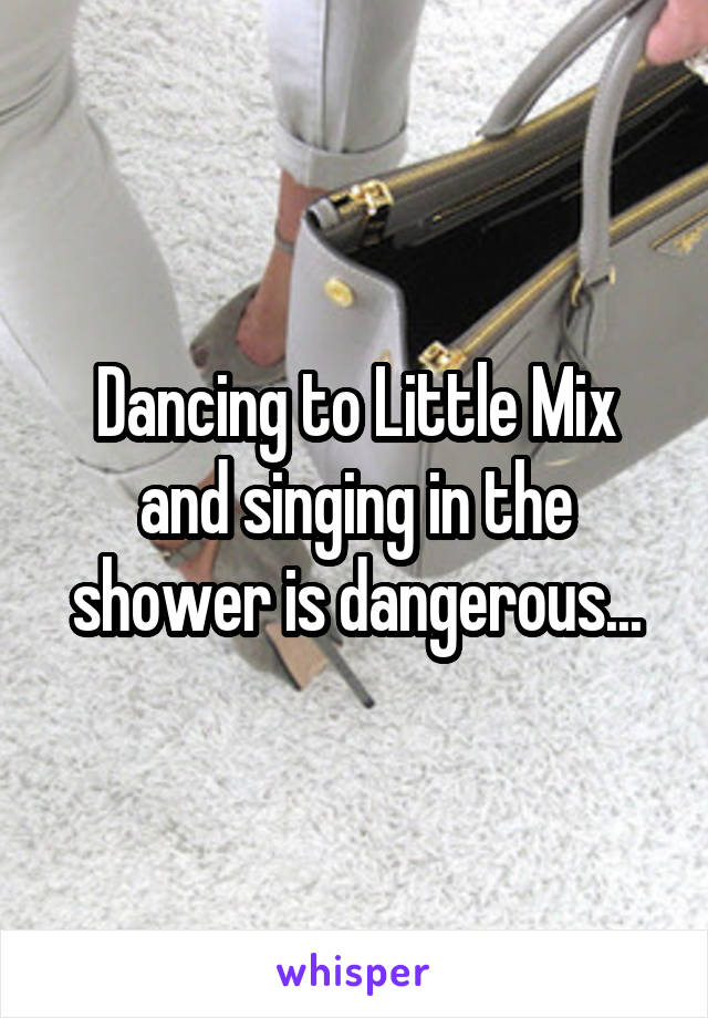 Dancing to Little Mix and singing in the shower is dangerous...