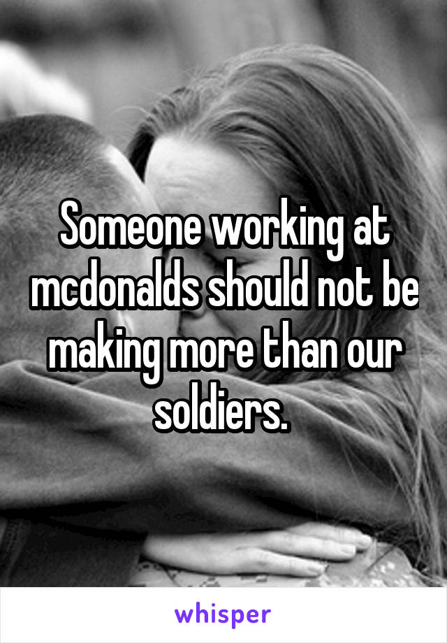 Someone working at mcdonalds should not be making more than our soldiers. 