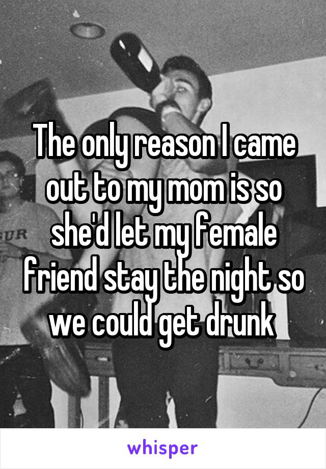 The only reason I came out to my mom is so she'd let my female friend stay the night so we could get drunk 