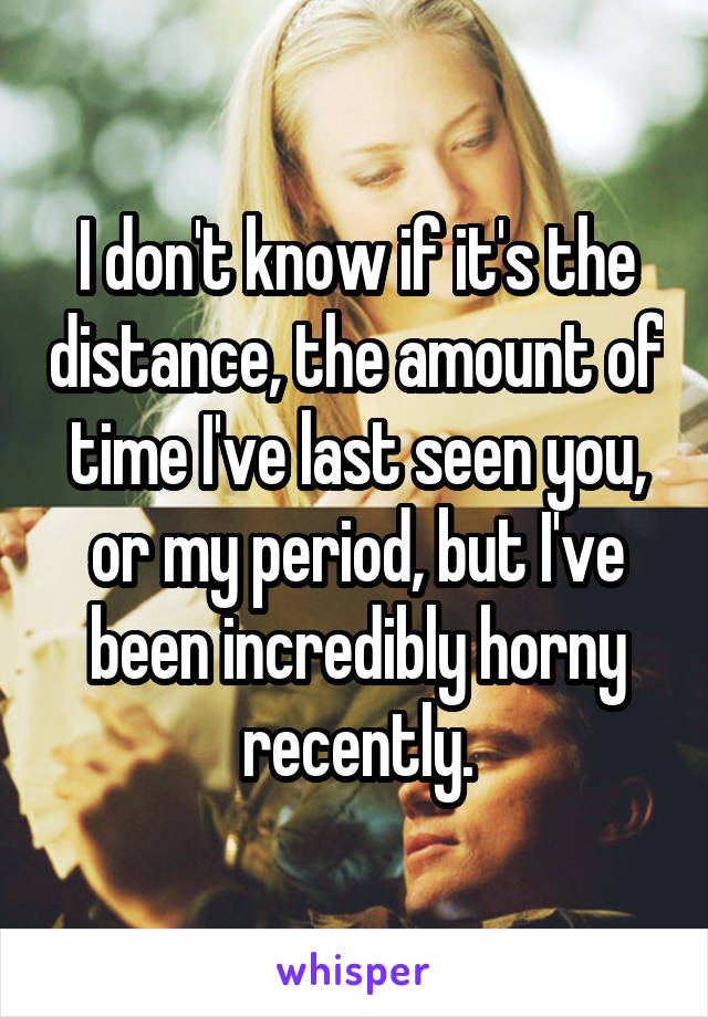 I don't know if it's the distance, the amount of time I've last seen you, or my period, but I've been incredibly horny recently.