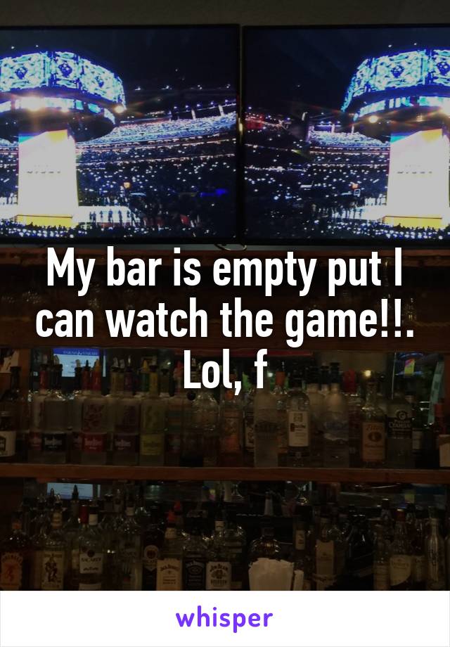 My bar is empty put I can watch the game!!. Lol, f