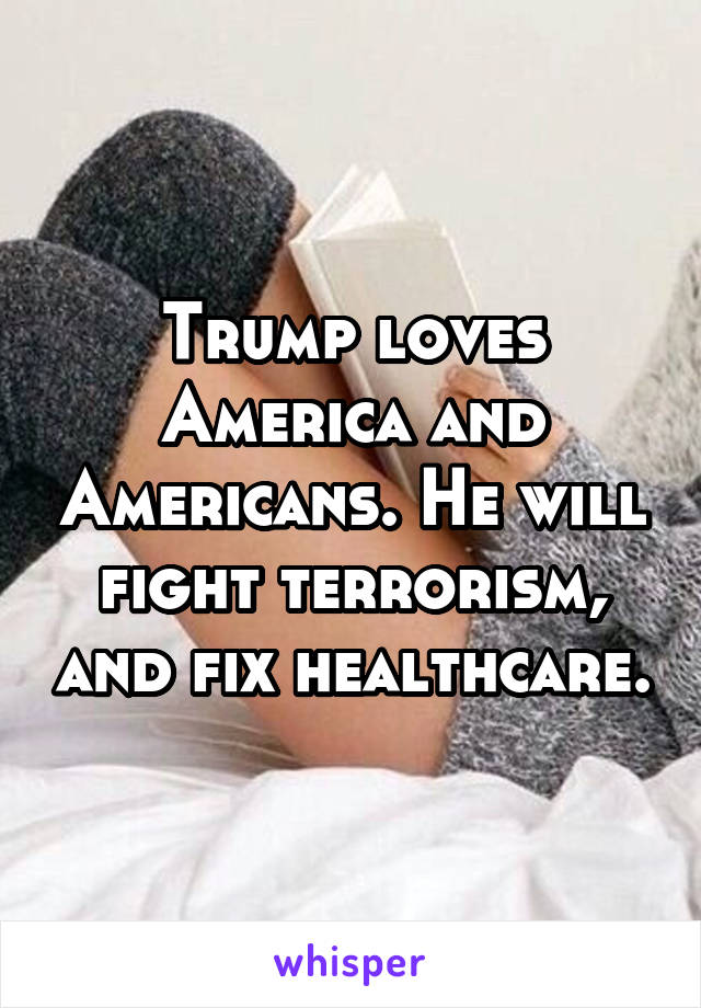 Trump loves America and Americans. He will fight terrorism, and fix healthcare.