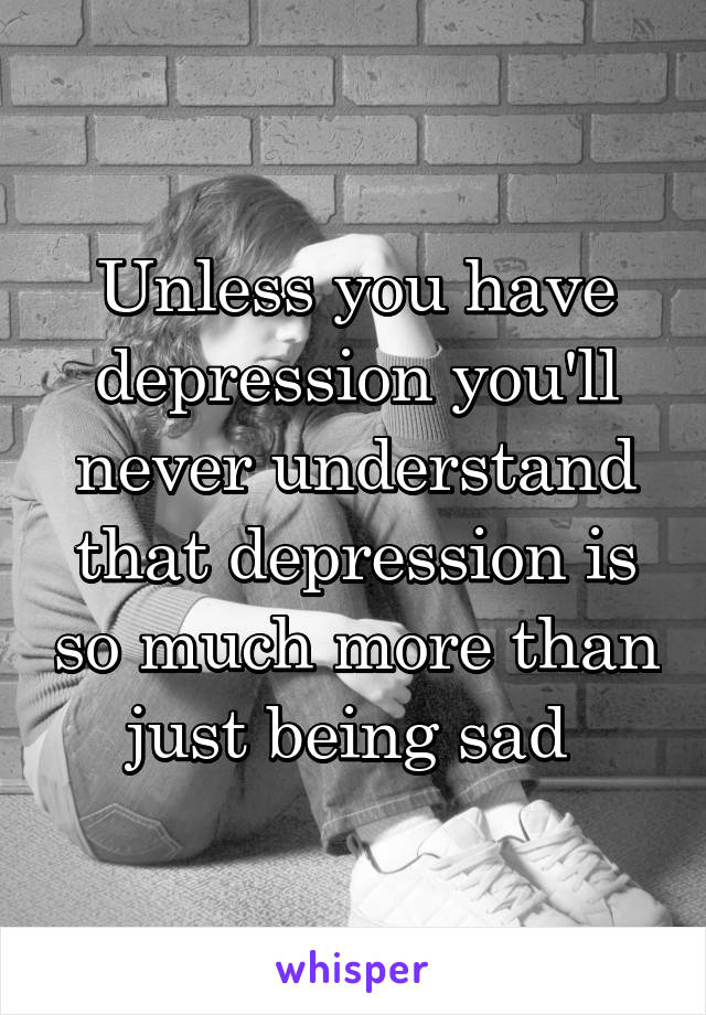 Unless you have depression you'll never understand that depression is so much more than just being sad 