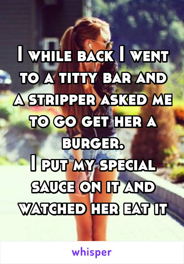 I while back I went to a titty bar and a stripper asked me to go get her a burger.
I put my special sauce on it and watched her eat it