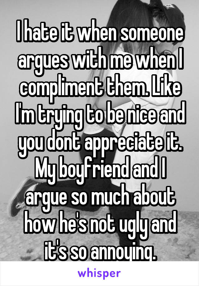 I hate it when someone argues with me when I compliment them. Like I'm trying to be nice and you dont appreciate it. My boyfriend and I argue so much about how he's not ugly and it's so annoying.