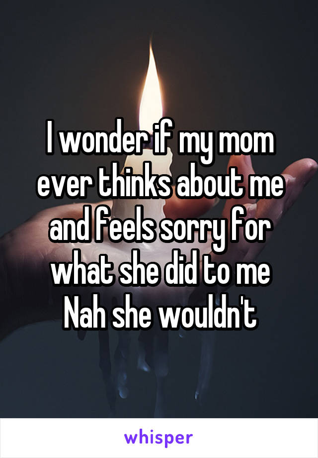 I wonder if my mom ever thinks about me and feels sorry for what she did to me
Nah she wouldn't