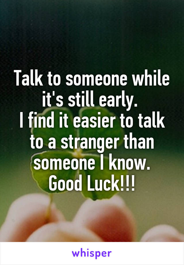 Talk to someone while it's still early. 
I find it easier to talk to a stranger than someone I know.
Good Luck!!!