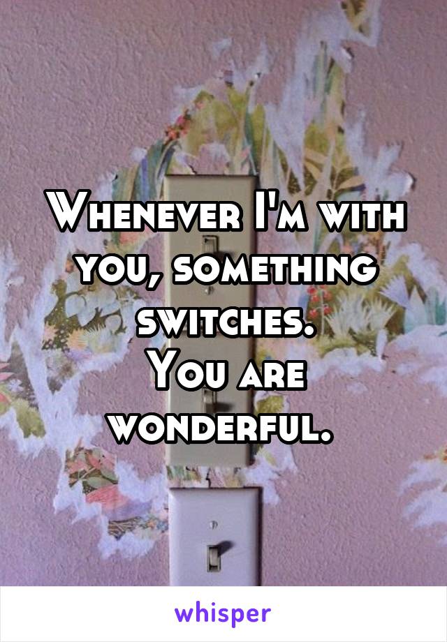 Whenever I'm with you, something switches.
You are wonderful. 