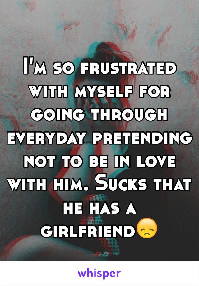 I'm so frustrated with myself for going through everyday pretending not to be in love with him. Sucks that he has a girlfriend😞