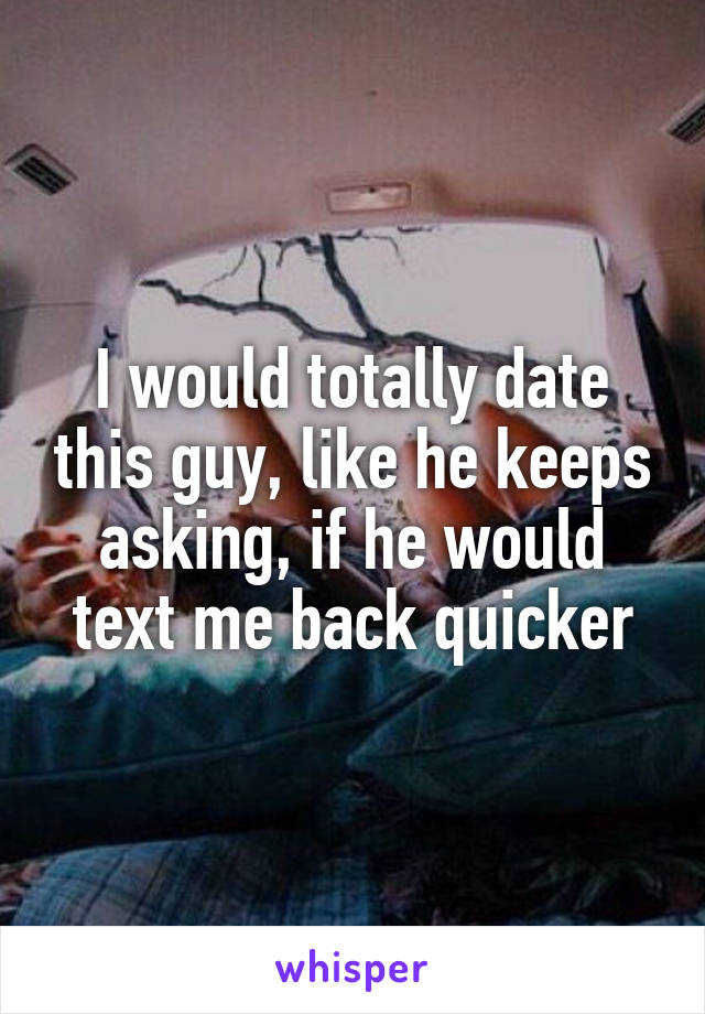 I would totally date this guy, like he keeps asking, if he would text me back quicker