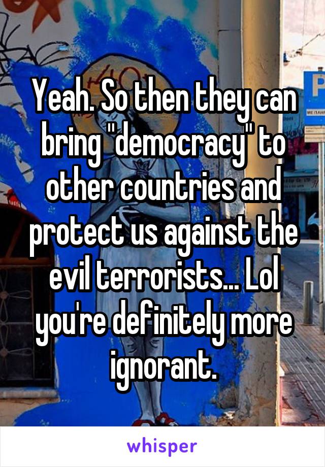 Yeah. So then they can bring "democracy" to other countries and protect us against the evil terrorists... Lol you're definitely more ignorant.