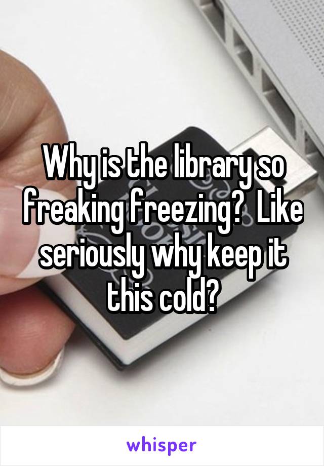 Why is the library so freaking freezing?  Like seriously why keep it this cold?