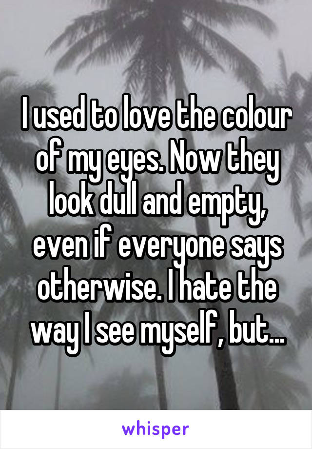 I used to love the colour of my eyes. Now they look dull and empty, even if everyone says otherwise. I hate the way I see myself, but...