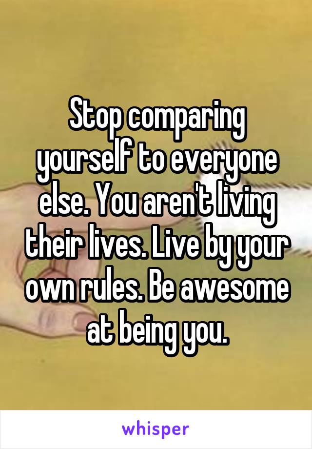 Stop comparing yourself to everyone else. You aren't living their lives. Live by your own rules. Be awesome at being you.