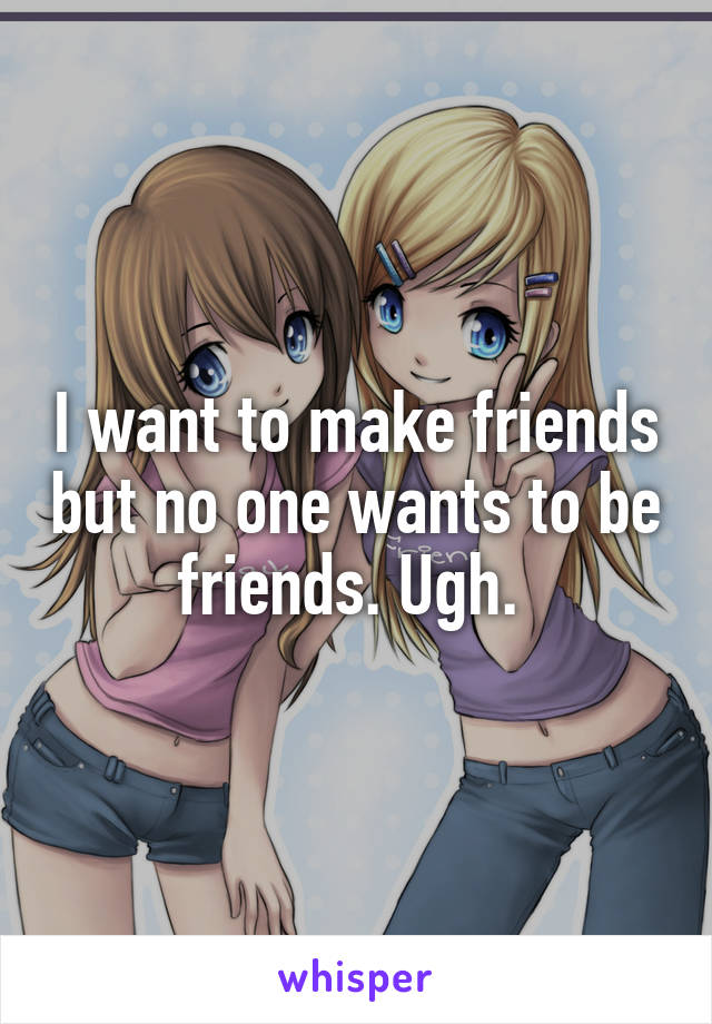 I want to make friends but no one wants to be friends. Ugh. 