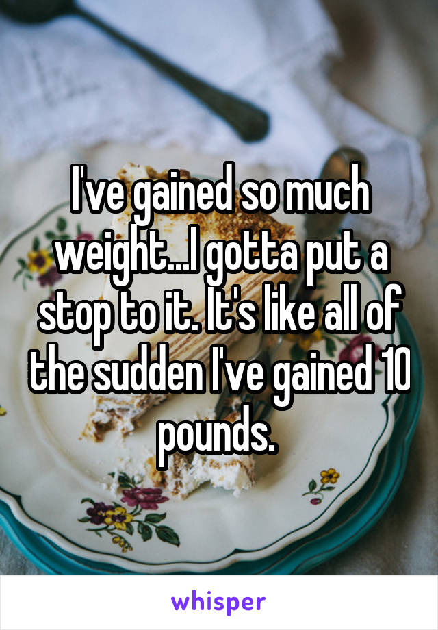 I've gained so much weight...I gotta put a stop to it. It's like all of the sudden I've gained 10 pounds. 