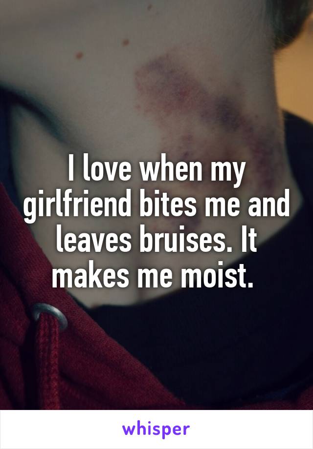 I love when my girlfriend bites me and leaves bruises. It makes me moist. 