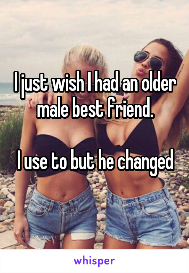 I just wish I had an older male best friend.

I use to but he changed 