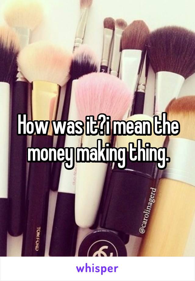 How was it?i mean the money making thing.