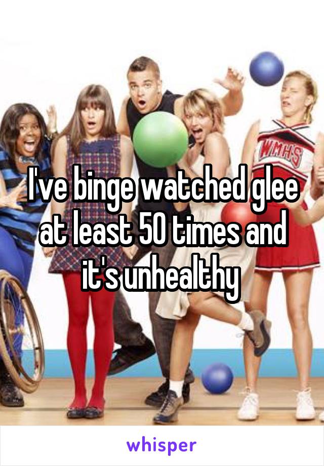 I've binge watched glee at least 50 times and it's unhealthy 