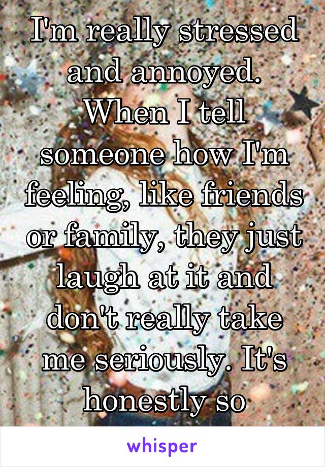 I'm really stressed and annoyed. When I tell someone how I'm feeling, like friends or family, they just laugh at it and don't really take me seriously. It's honestly so upsetting!