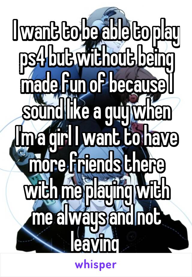 I want to be able to play ps4 but without being made fun of because I sound like a guy when I'm a girl I want to have more friends there with me playing with me always and not leaving 