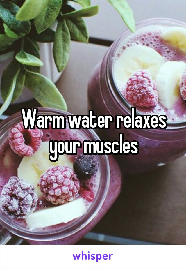 Warm water relaxes your muscles