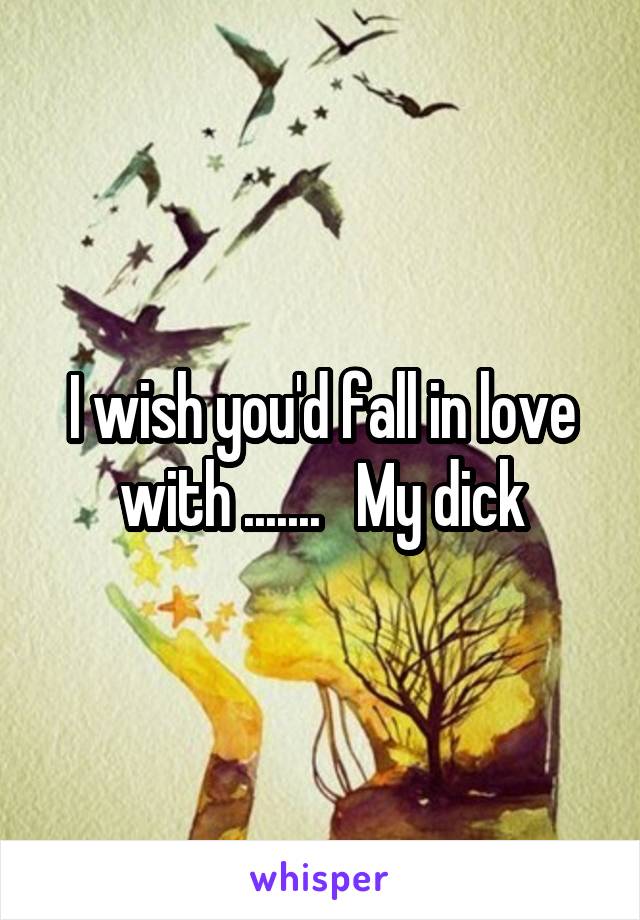 I wish you'd fall in love with .......   My dick