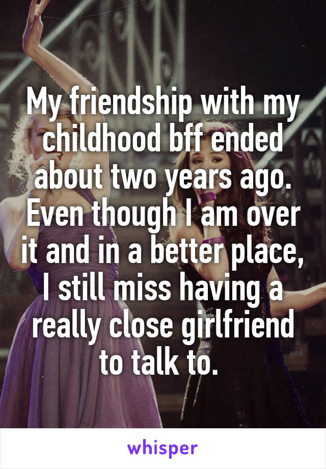 My friendship with my childhood bff ended about two years ago. Even though I am over it and in a better place, I still miss having a really close girlfriend to talk to. 