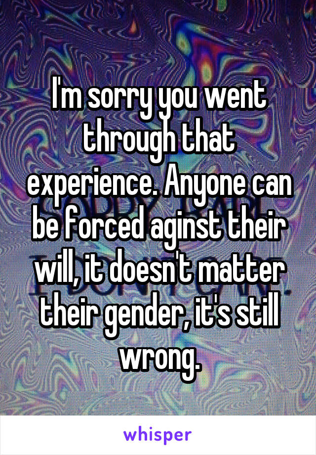 I'm sorry you went through that experience. Anyone can be forced aginst their will, it doesn't matter their gender, it's still wrong.