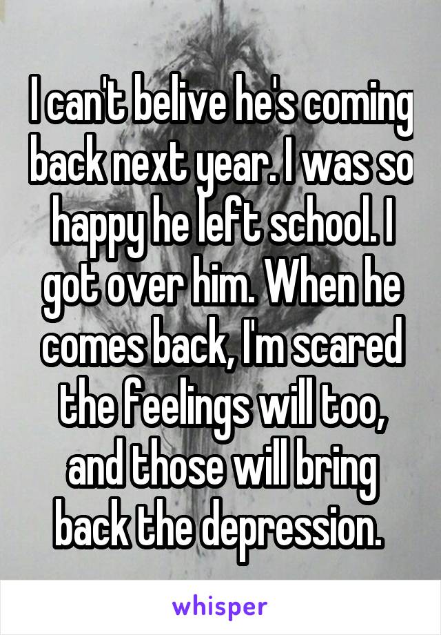 I can't belive he's coming back next year. I was so happy he left school. I got over him. When he comes back, I'm scared the feelings will too, and those will bring back the depression. 