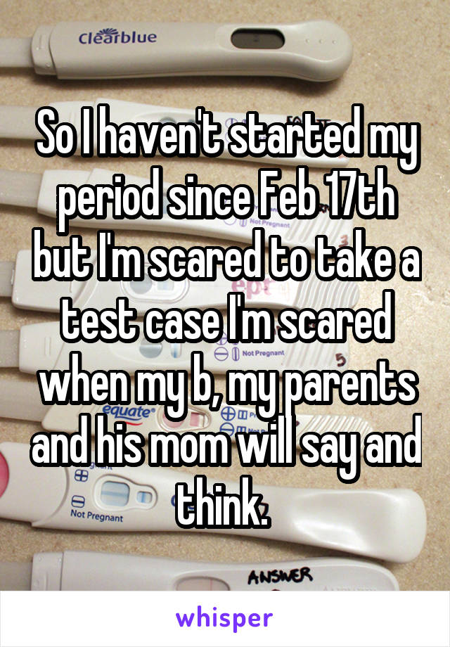 So I haven't started my period since Feb 17th but I'm scared to take a test case I'm scared when my b, my parents and his mom will say and think. 