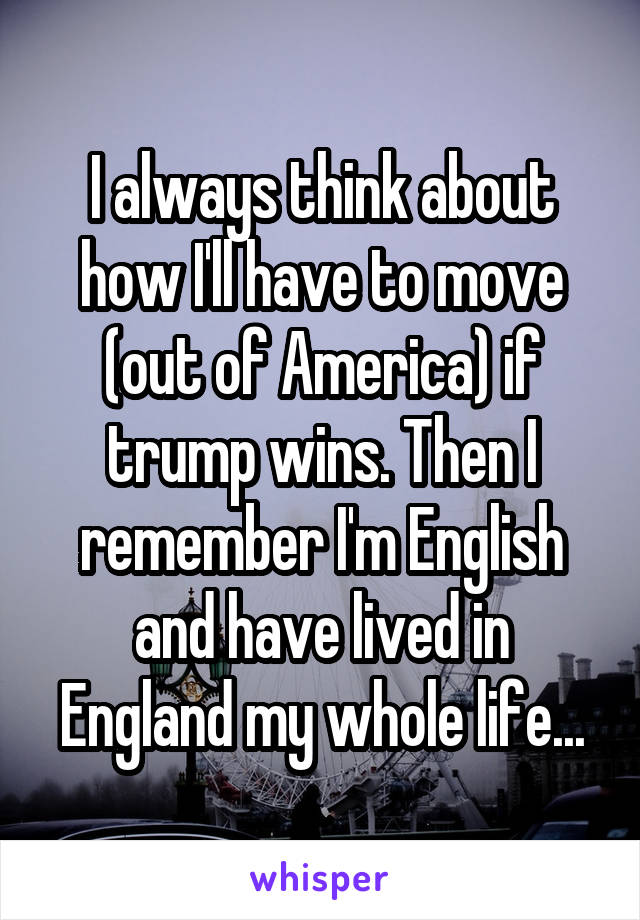 I always think about how I'll have to move (out of America) if trump wins. Then I remember I'm English and have lived in England my whole life...