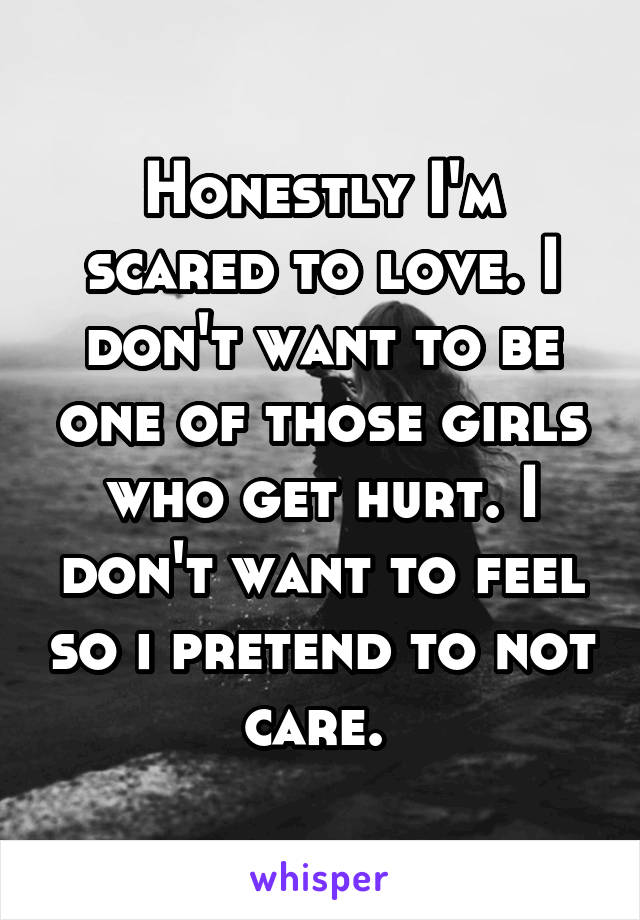 Honestly I'm scared to love. I don't want to be one of those girls who get hurt. I don't want to feel so i pretend to not care. 