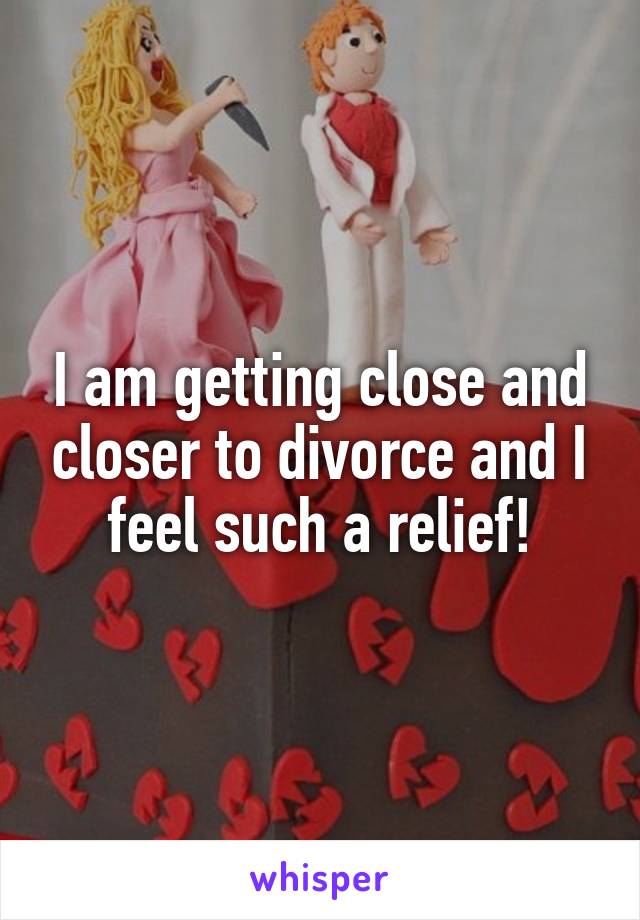 I am getting close and closer to divorce and I feel such a relief!