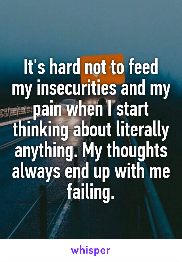 It's hard not to feed my insecurities and my pain when I start thinking about literally anything. My thoughts always end up with me failing.