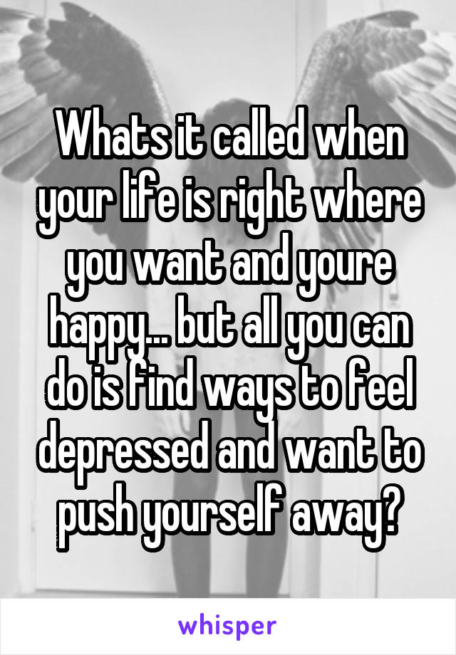 Whats it called when your life is right where you want and youre happy... but all you can do is find ways to feel depressed and want to push yourself away?