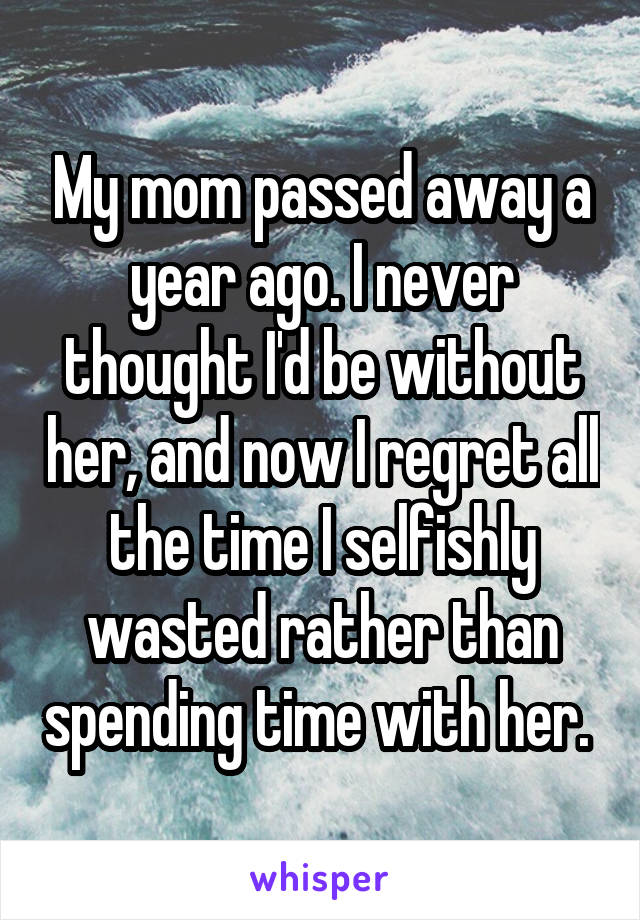 My mom passed away a year ago. I never thought I'd be without her, and now I regret all the time I selfishly wasted rather than spending time with her. 