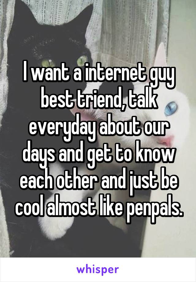 I want a internet guy best triend, talk everyday about our days and get to know each other and just be cool almost like penpals.