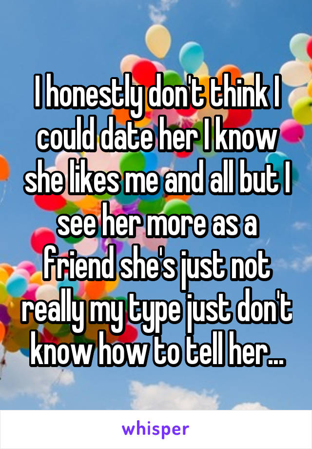 I honestly don't think I could date her I know she likes me and all but I see her more as a friend she's just not really my type just don't know how to tell her...