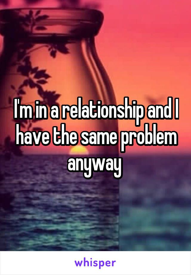 I'm in a relationship and I have the same problem anyway 