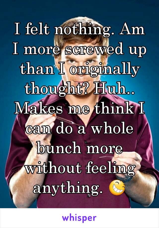 I felt nothing. Am I more screwed up than I originally thought? Huh.. Makes me think I can do a whole bunch more without feeling anything. 😆