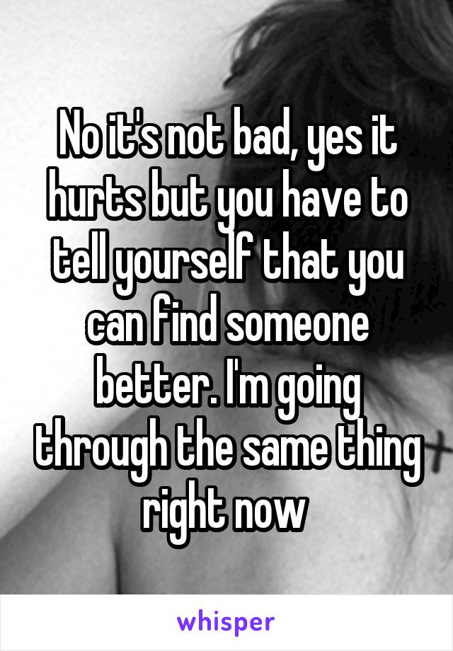 No it's not bad, yes it hurts but you have to tell yourself that you can find someone better. I'm going through the same thing right now 