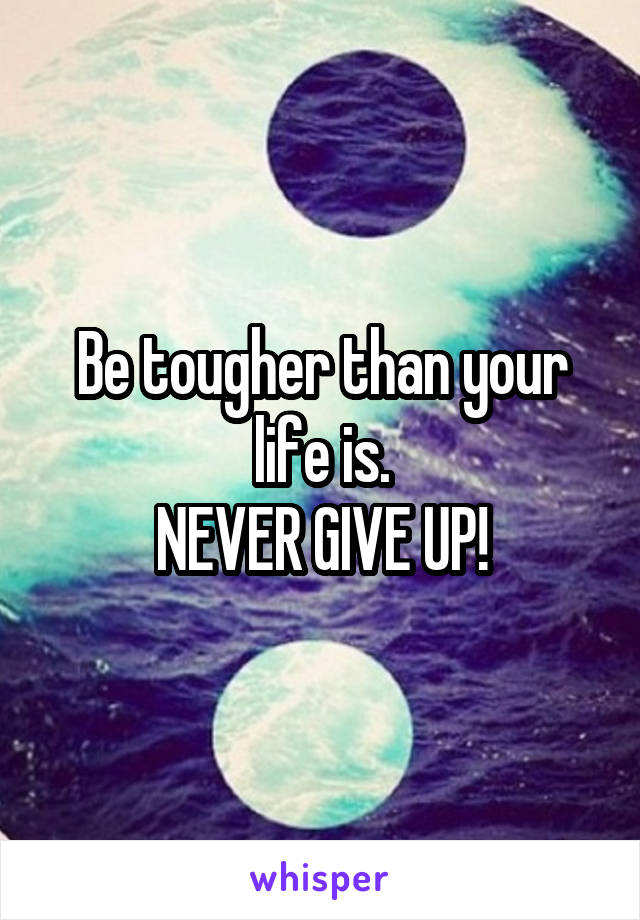 Be tougher than your life is.
NEVER GIVE UP!