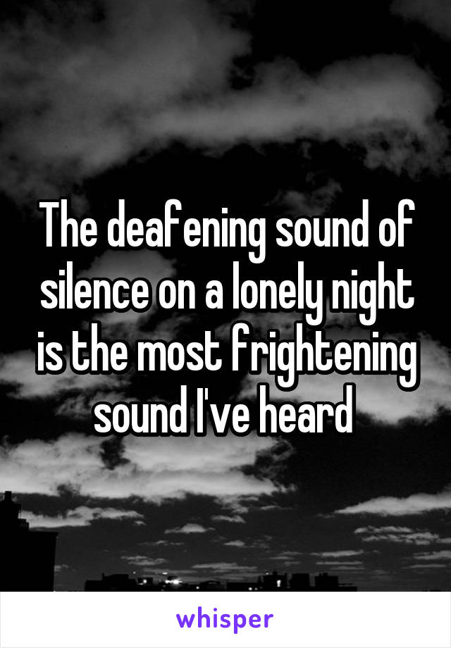 The deafening sound of silence on a lonely night is the most frightening sound I've heard 