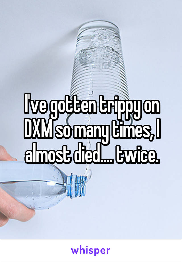 I've gotten trippy on DXM so many times, I almost died.... twice.