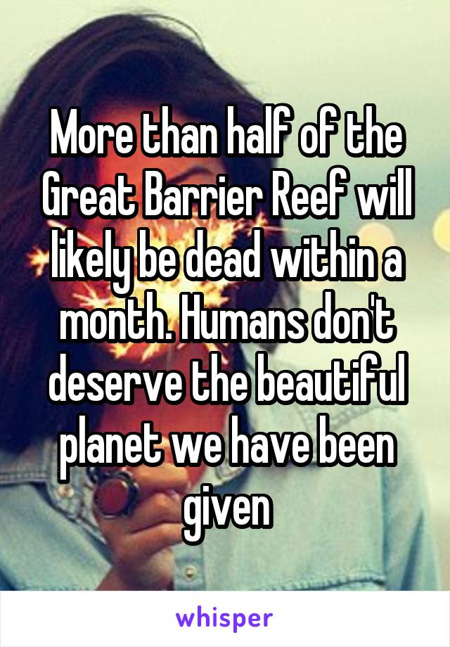 More than half of the Great Barrier Reef will likely be dead within a month. Humans don't deserve the beautiful planet we have been given